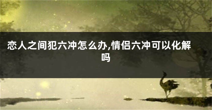 恋人之间犯六冲怎么办,情侣六冲可以化解吗