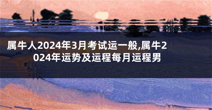 属牛人2024年3月考试运一般,属牛2024年运势及运程每月运程男