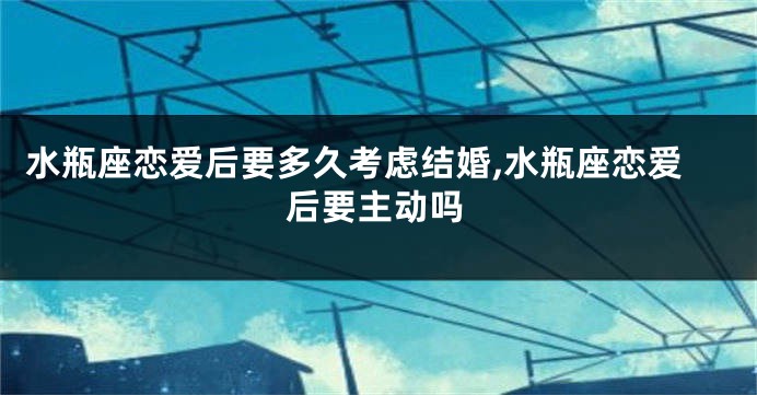 水瓶座恋爱后要多久考虑结婚,水瓶座恋爱后要主动吗
