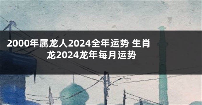 2000年属龙人2024全年运势 生肖龙2024龙年每月运势