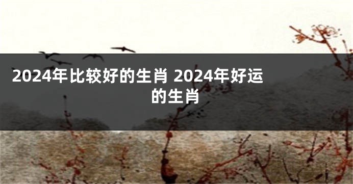 2024年比较好的生肖 2024年好运的生肖