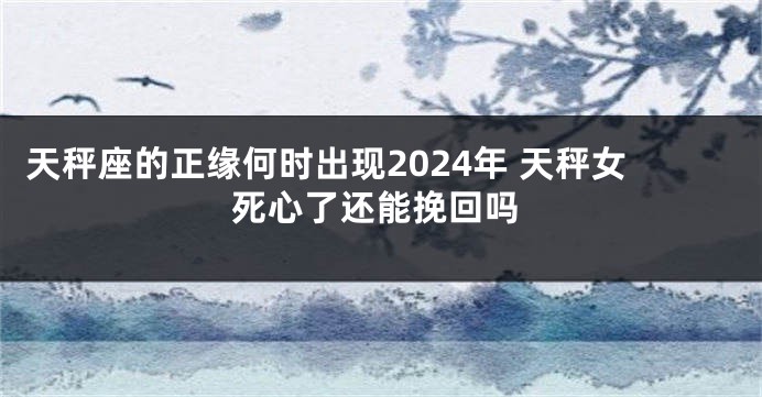 天秤座的正缘何时出现2024年 天秤女死心了还能挽回吗