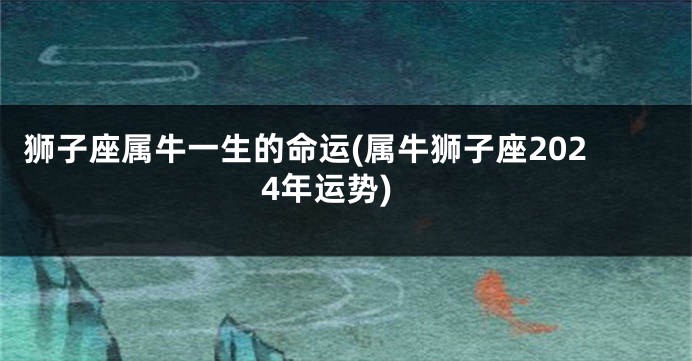 狮子座属牛一生的命运(属牛狮子座2024年运势)