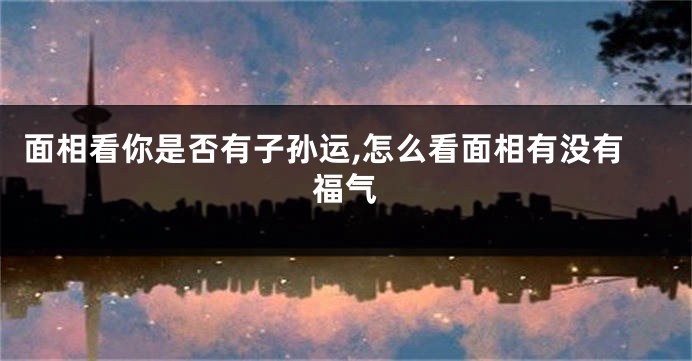 面相看你是否有子孙运,怎么看面相有没有福气