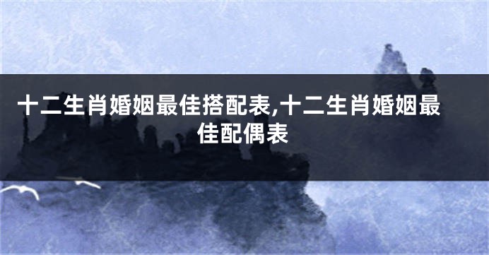 十二生肖婚姻最佳搭配表,十二生肖婚姻最佳配偶表