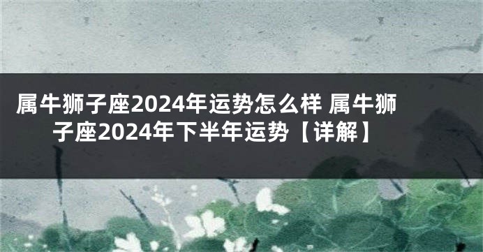 属牛狮子座2024年运势怎么样 属牛狮子座2024年下半年运势【详解】