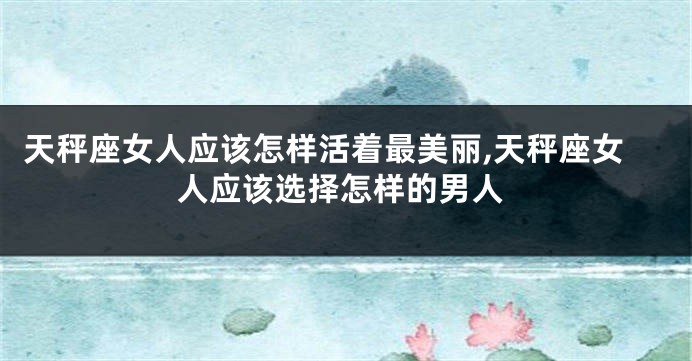 天秤座女人应该怎样活着最美丽,天秤座女人应该选择怎样的男人