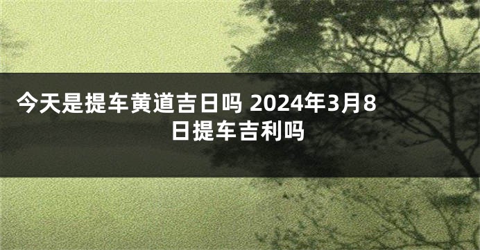 今天是提车黄道吉日吗 2024年3月8日提车吉利吗