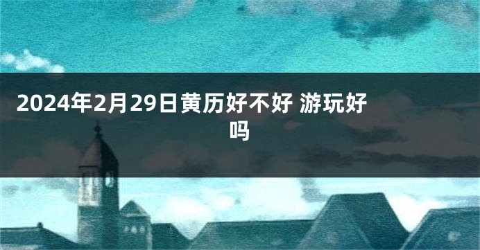 2024年2月29日黄历好不好 游玩好吗