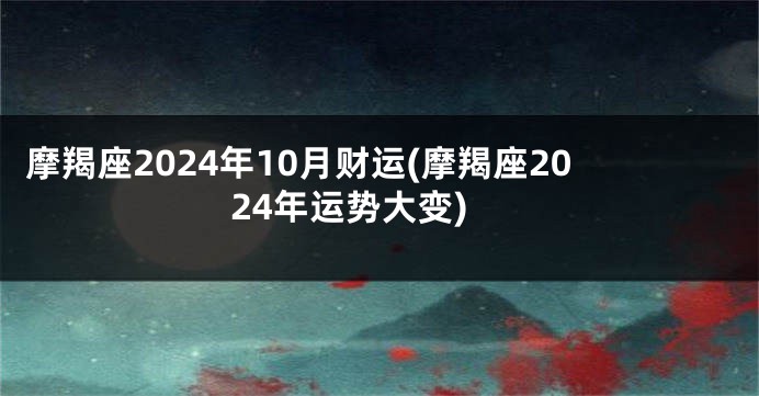 摩羯座2024年10月财运(摩羯座2024年运势大变)