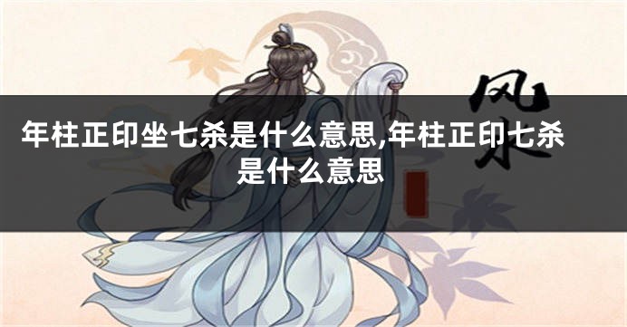 年柱正印坐七杀是什么意思,年柱正印七杀是什么意思
