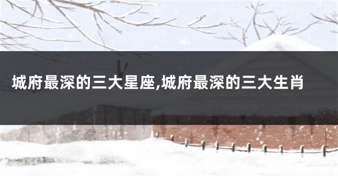 城府最深的三大星座,城府最深的三大生肖