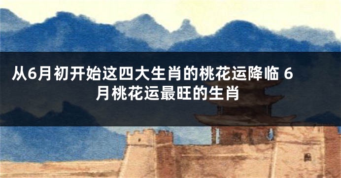从6月初开始这四大生肖的桃花运降临 6月桃花运最旺的生肖