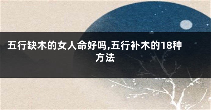 五行缺木的女人命好吗,五行补木的18种方法