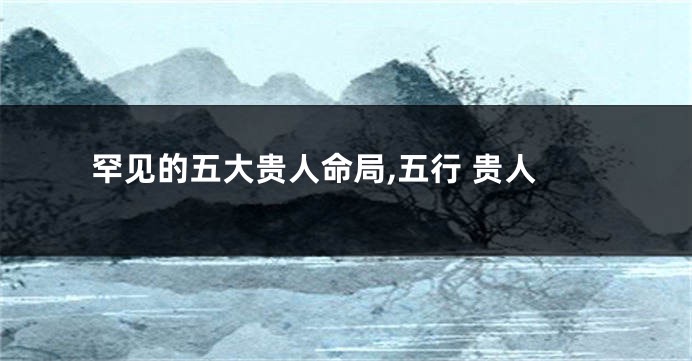 罕见的五大贵人命局,五行 贵人