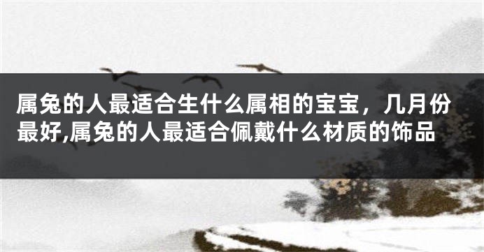 属兔的人最适合生什么属相的宝宝，几月份最好,属兔的人最适合佩戴什么材质的饰品