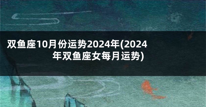双鱼座10月份运势2024年(2024年双鱼座女每月运势)
