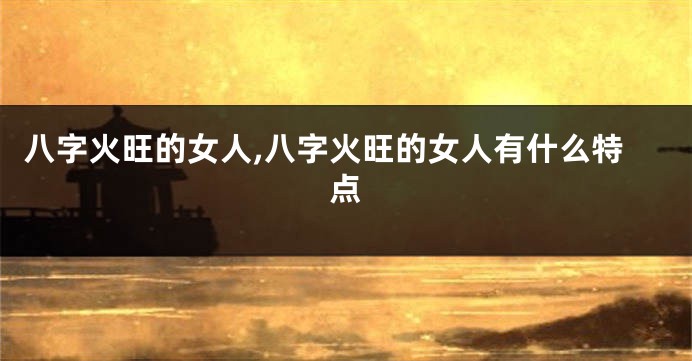 八字火旺的女人,八字火旺的女人有什么特点