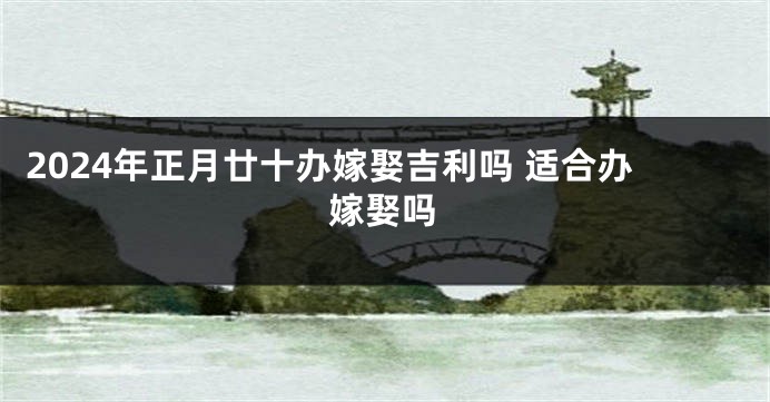 2024年正月廿十办嫁娶吉利吗 适合办嫁娶吗