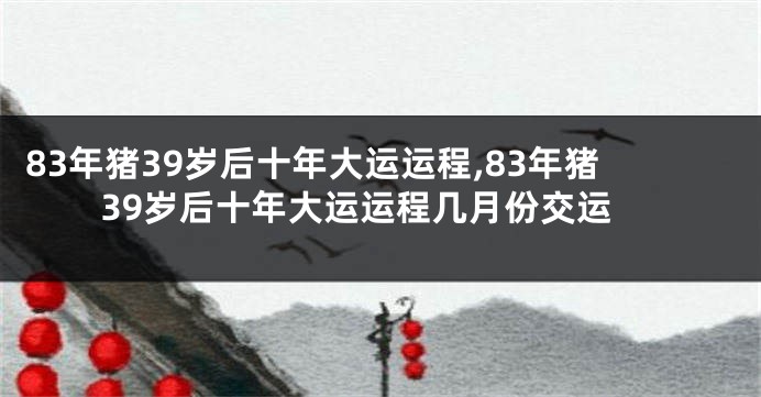 83年猪39岁后十年大运运程,83年猪39岁后十年大运运程几月份交运