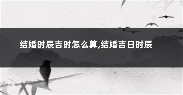 结婚时辰吉时怎么算,结婚吉日时辰