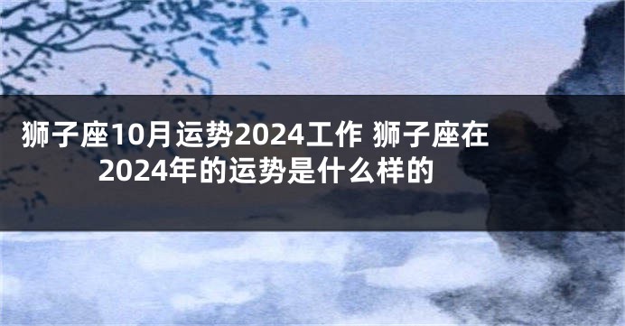 狮子座10月运势2024工作 狮子座在2024年的运势是什么样的 