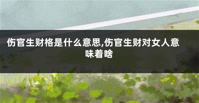 伤官生财格是什么意思,伤官生财对女人意味着啥