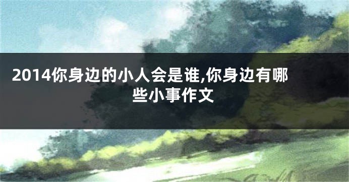 2014你身边的小人会是谁,你身边有哪些小事作文
