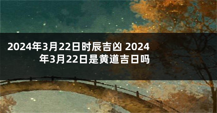 2024年3月22日时辰吉凶 2024年3月22日是黄道吉日吗 