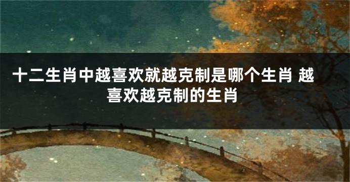十二生肖中越喜欢就越克制是哪个生肖 越喜欢越克制的生肖