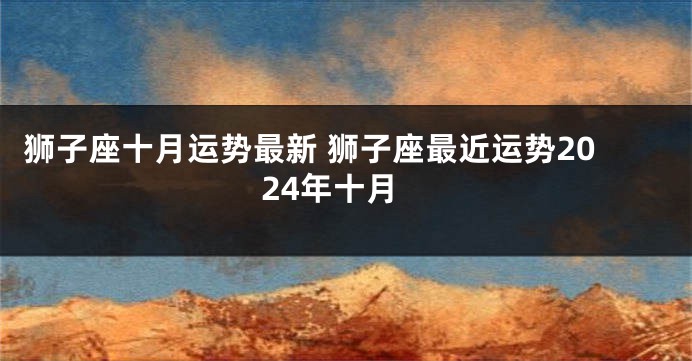 狮子座十月运势最新 狮子座最近运势2024年十月
