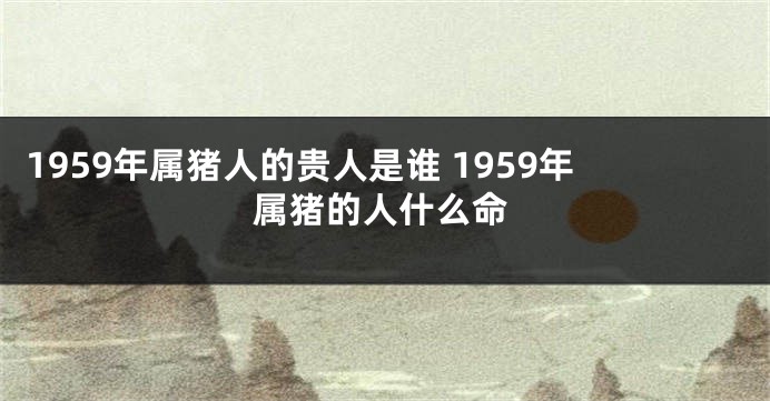 1959年属猪人的贵人是谁 1959年属猪的人什么命