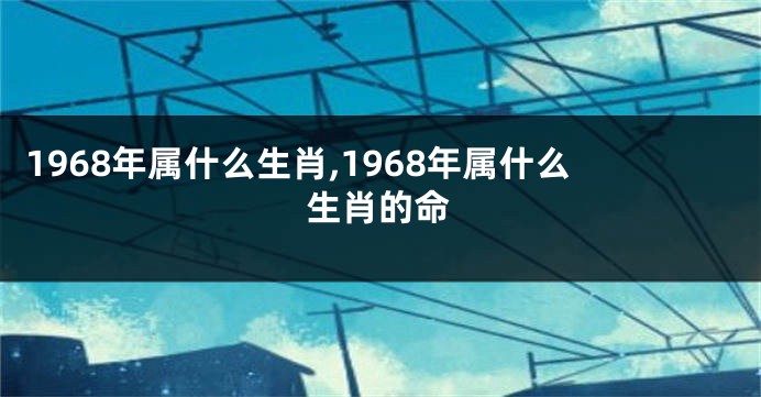 1968年属什么生肖,1968年属什么生肖的命