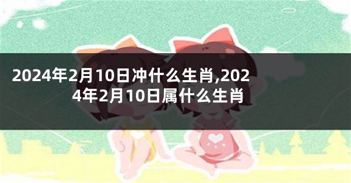 2024年2月10日冲什么生肖,2024年2月10日属什么生肖