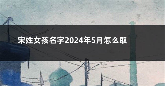宋姓女孩名字2024年5月怎么取