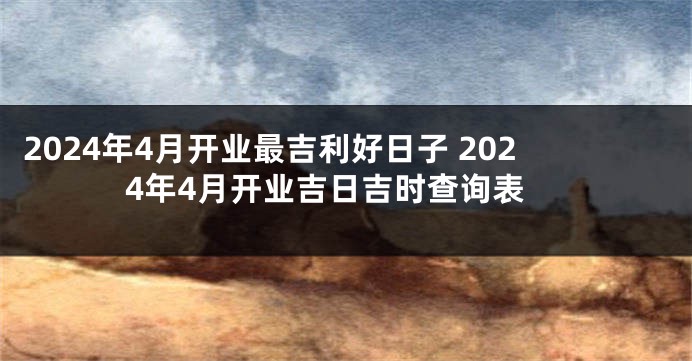 2024年4月开业最吉利好日子 2024年4月开业吉日吉时查询表