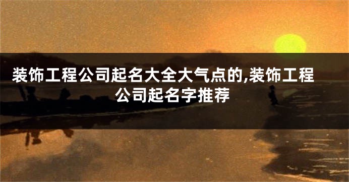 装饰工程公司起名大全大气点的,装饰工程公司起名字推荐