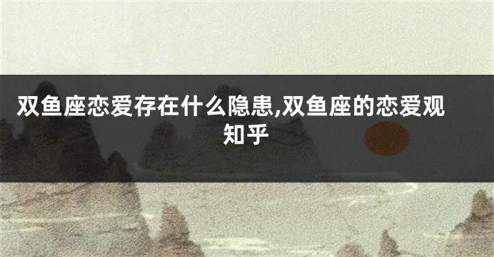 双鱼座恋爱存在什么隐患,双鱼座的恋爱观知乎