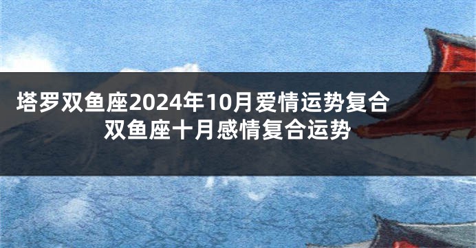 塔罗双鱼座2024年10月爱情运势复合 双鱼座十月感情复合运势