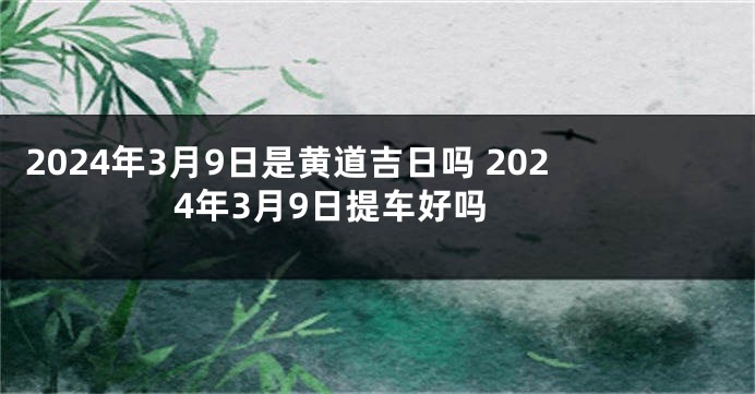 2024年3月9日是黄道吉日吗 2024年3月9日提车好吗 