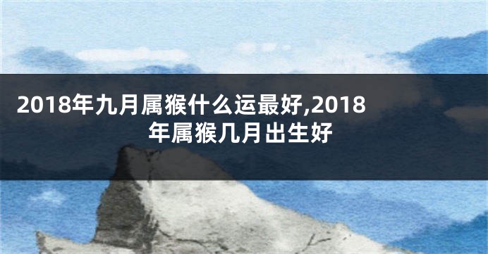 2018年九月属猴什么运最好,2018年属猴几月出生好