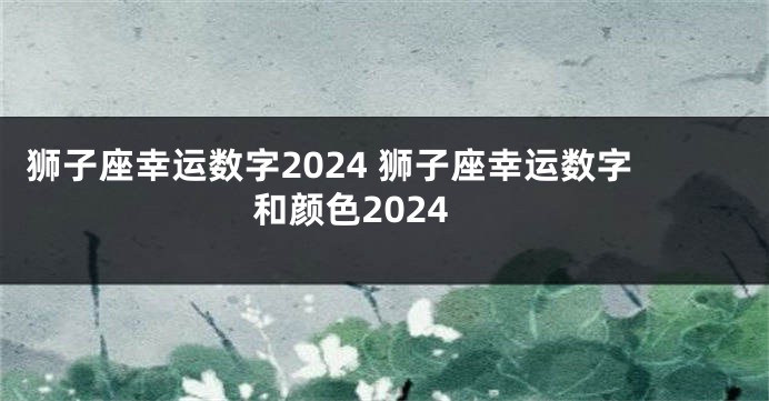 狮子座幸运数字2024 狮子座幸运数字和颜色2024