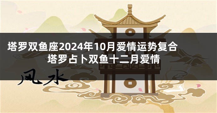 塔罗双鱼座2024年10月爱情运势复合 塔罗占卜双鱼十二月爱情