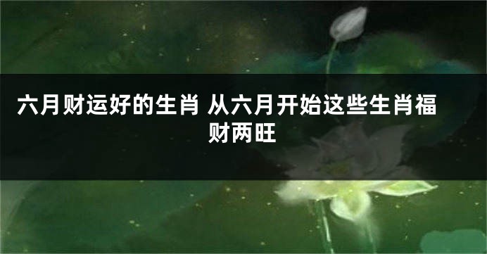 六月财运好的生肖 从六月开始这些生肖福财两旺