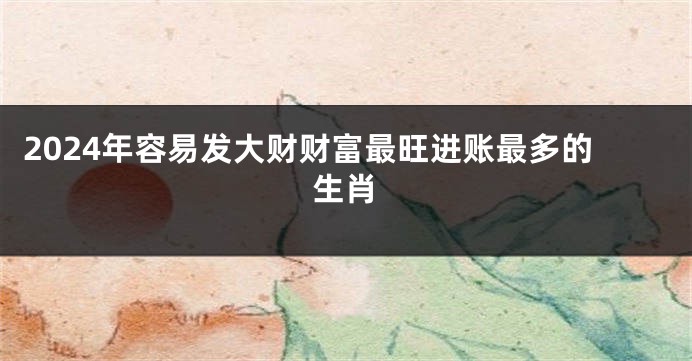 2024年容易发大财财富最旺进账最多的生肖