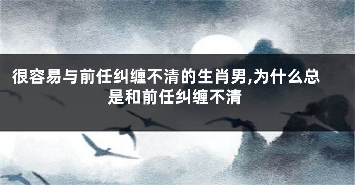 很容易与前任纠缠不清的生肖男,为什么总是和前任纠缠不清