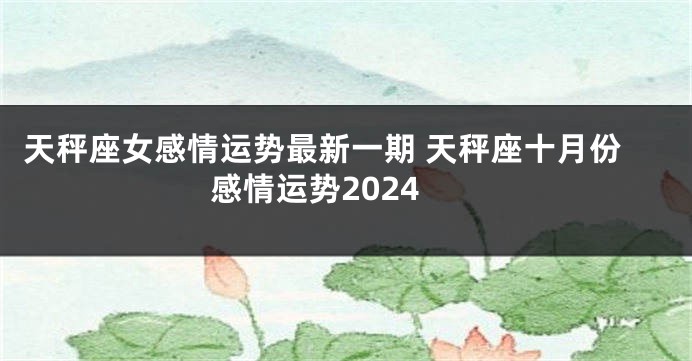 天秤座女感情运势最新一期 天秤座十月份感情运势2024