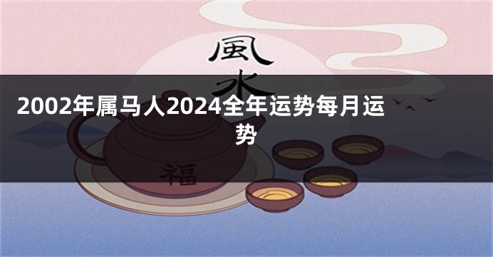 2002年属马人2024全年运势每月运势