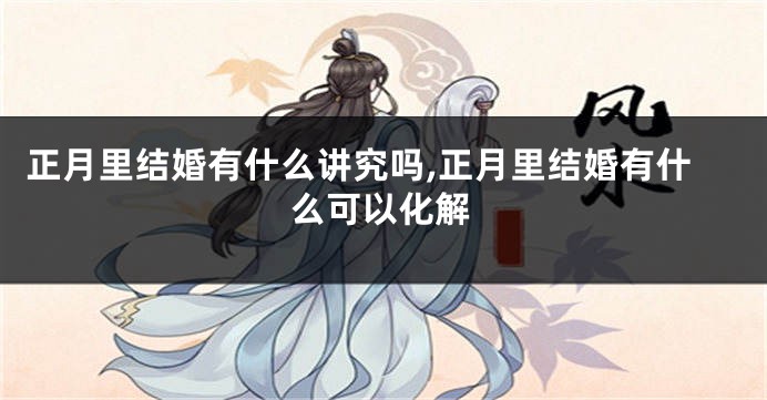 正月里结婚有什么讲究吗,正月里结婚有什么可以化解