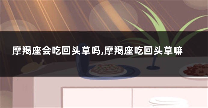 摩羯座会吃回头草吗,摩羯座吃回头草嘛